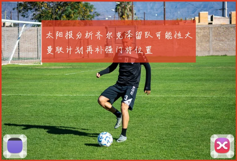 太阳报分析齐尔克泽留队可能性大曼联计划再补强门将位置