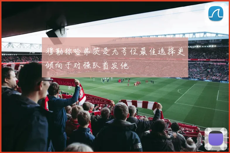 穆勒称哈弗茨是九号位最佳选择更倾向于对强队首发他