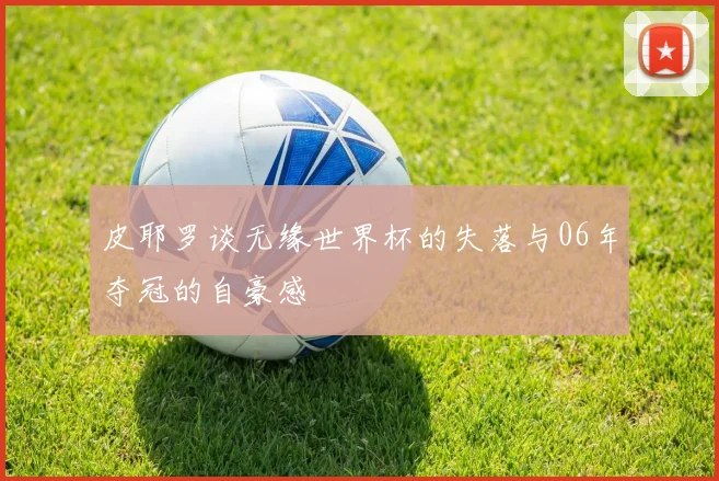 皮耶罗谈无缘世界杯的失落与06年夺冠的自豪感