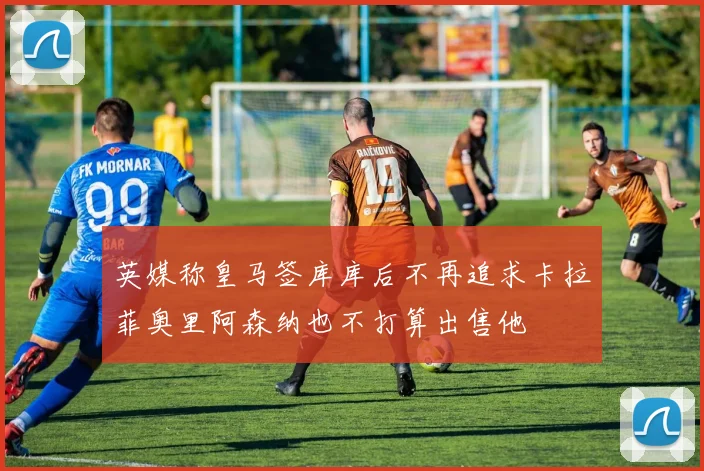 英媒称皇马签库库后不再追求卡拉菲奥里阿森纳也不打算出售他
