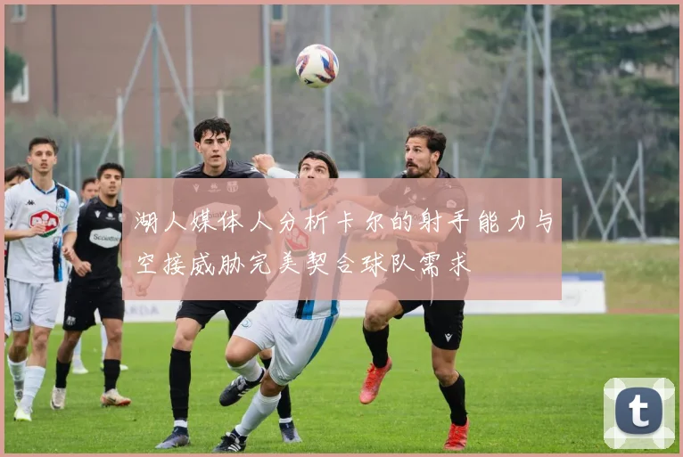 湖人媒体人分析卡尔的射手能力与空接威胁完美契合球队需求