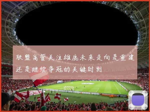 联盟高管关注雄鹿未来走向是重建还是继续争冠的关键时刻