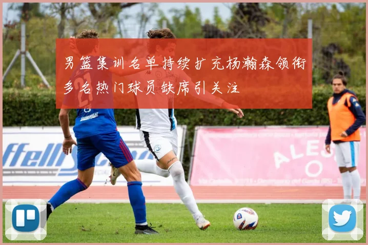 男篮集训名单持续扩充杨瀚森领衔多名热门球员缺席引关注