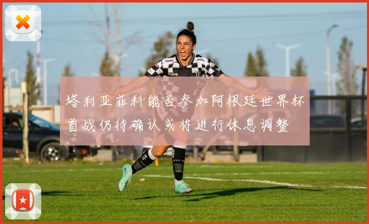 塔利亚菲科能否参加阿根廷世界杯首战仍待确认或将进行休息调整