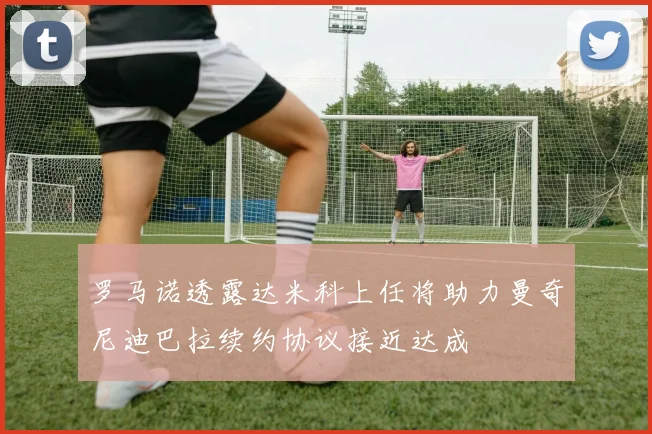 罗马诺透露达米科上任将助力曼奇尼迪巴拉续约协议接近达成
