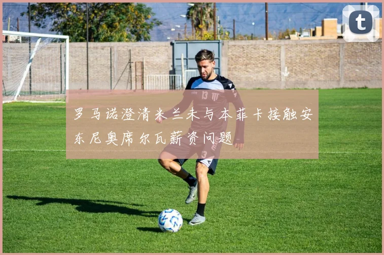 罗马诺澄清米兰未与本菲卡接触安东尼奥席尔瓦薪资问题