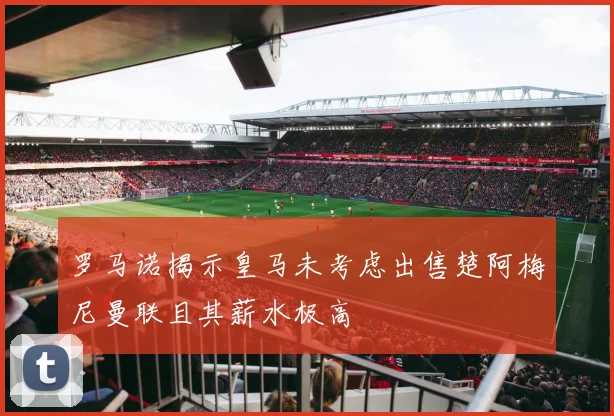 罗马诺揭示皇马未考虑出售楚阿梅尼曼联且其薪水极高