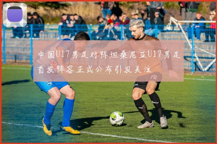 中国U17男足对阵坦桑尼亚U17男足首发阵容正式公布引发关注