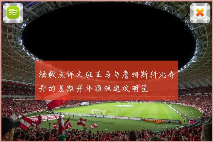 杨毅点评文班亚马与詹姆斯科比乔丹的差距并非顶级进攻明星
