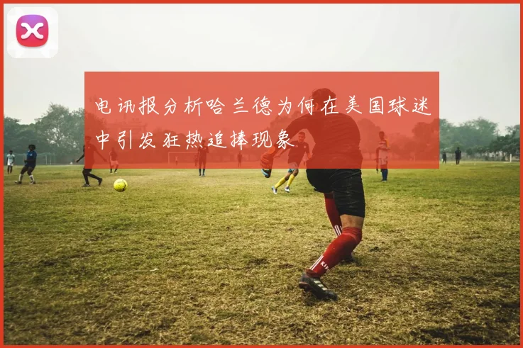 电讯报分析哈兰德为何在美国球迷中引发狂热追捧现象