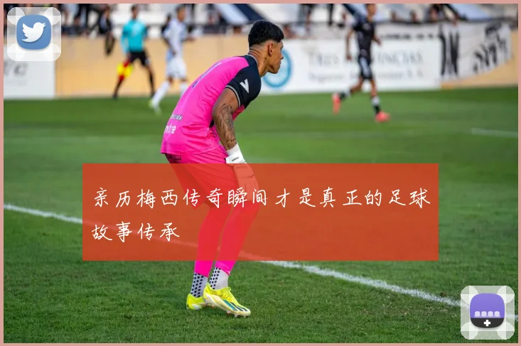 亲历梅西传奇瞬间才是真正的足球故事传承
