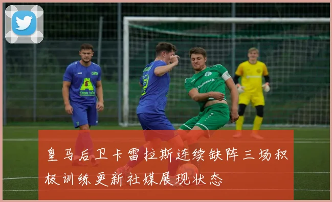 皇马后卫卡雷拉斯连续缺阵三场积极训练更新社媒展现状态