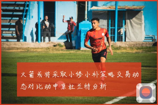 火箭或将采取小修小补策略交易动态对比动申京杜兰特分析