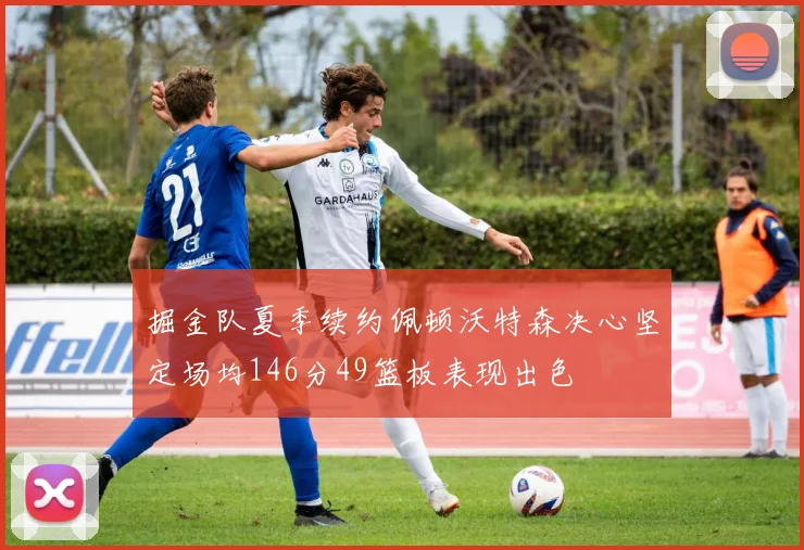 掘金队夏季续约佩顿沃特森决心坚定场均146分49篮板表现出色