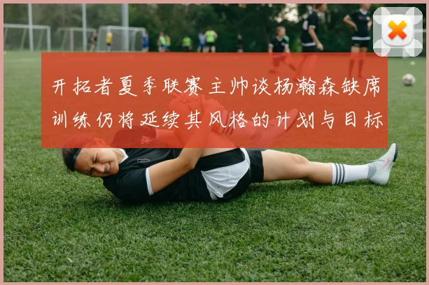 开拓者夏季联赛主帅谈杨瀚森缺席训练仍将延续其风格的计划与目标
