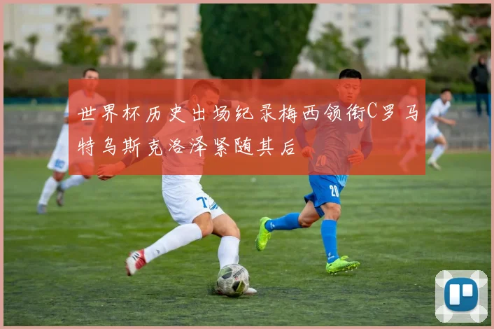 世界杯历史出场纪录梅西领衔C罗马特乌斯克洛泽紧随其后